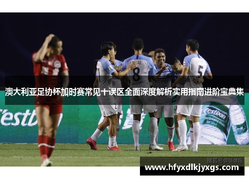 澳大利亚足协杯加时赛常见十误区全面深度解析实用指南进阶宝典集