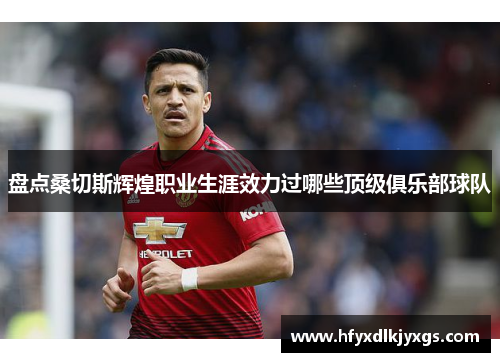 盘点桑切斯辉煌职业生涯效力过哪些顶级俱乐部球队